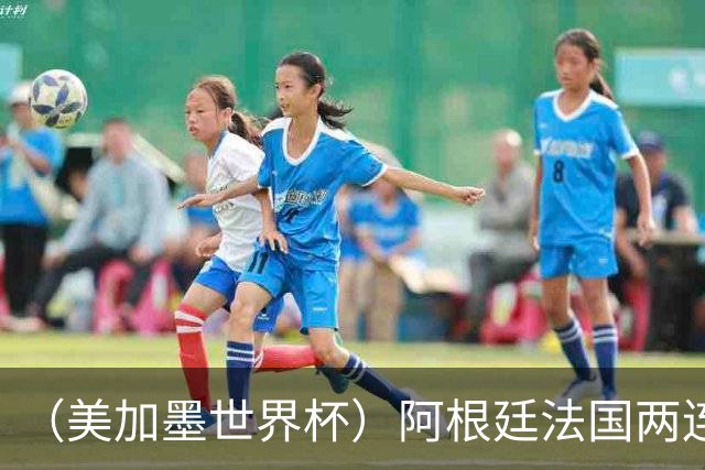 （美加墨世界杯）阿根廷法国两连胜提前出线 梅西登顶历史射手榜